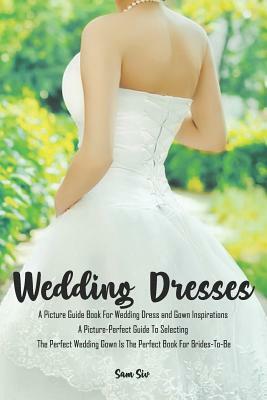 Weddings: Wedding Dresses: An Illustrated Picture Guide Book For Wedding Dress and Gown Inspirations: A Picture-Perfect Guide To by Sam Siv