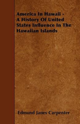America In Hawaii - A History Of United States Influence In The Hawaiian Islands by Edmund Janes Carpenter