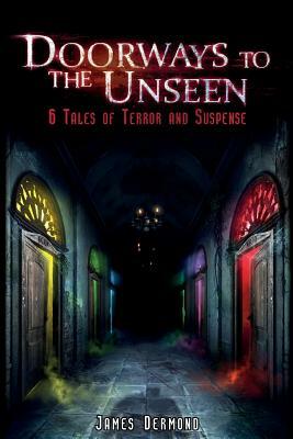 Doorways to the Unseen: 6 Tales of Terror and Suspense by James Dermond