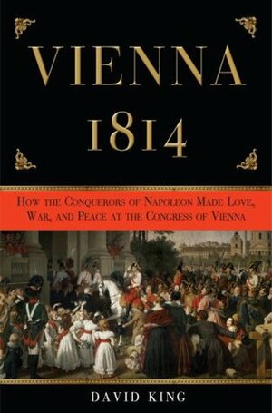 Vienna 1814: How the Conquerors of Napoleon Made War, Peace, and Love at the Congress of Vienna by David King