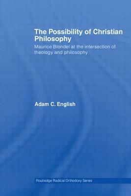 The Possibility of Christian Philosophy: Maurice Blondel at the Intersection of Theology and Philosophy by Adam C. English