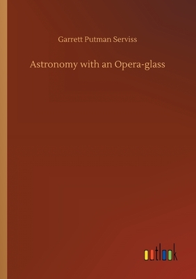 Astronomy With An Opera-Glass: A Popular Introduction To The Study Of The Starry Heavens With The Simplest Of Optical Instruments by Garrett P. Serviss
