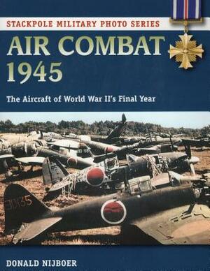 Air Combat 1945: The Aircraft of World War II's Final Year by Donald Nijboer