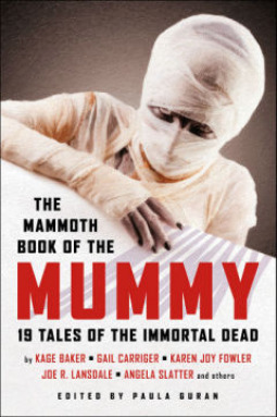 The Mammoth Book of the Mummy by Kage Baker, Paul Cornell, Noreen Doyle, Gail Carriger, Karen Joy Fowler, Keith Taylor, Stephen Graham Jones, Anglea Slatter, Paula Guran, Kim Newman, Adam Roberts, Helen Marshall, Will Hill, Carole Nelson Douglas, Joe R. Lansdale, Lois Tilton, Robert Sharp, Steve Duffy, Norman Partridge, Terry Dowling, John Langan