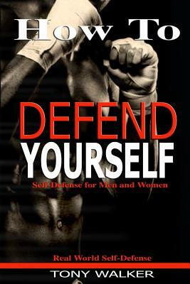 How To Defend Yourself: Self-Defense for Men and Women, Real World Self-Defense, Fast, Easy-to-Learn Moves to Save Your Life by Tony Walker