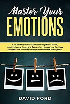 Master Your Emotions: Live A Happier Life. Overcome Negativity, Stress, Anxiety, Worry, Anger and Depression. Manage Your Feelings Using Positive Thinking and Improve Emotional Intelligence. by David Ford