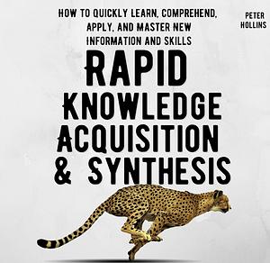 Rapid Knowledge Acquisition & Synthesis: How to Quickly Learn, Comprehend, Apply, and Master New Information and Skills by Peter Hollins