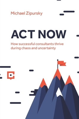 ACT Now: How successful consultants thrive during chaos and uncertainty by Michael Zipursky