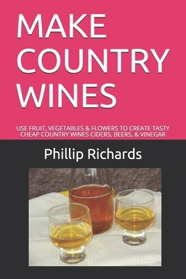 Make Country Wines: Use Fruit, Vegetables & Flowers to Create Tasty Cheap Country Wines Ciders, Beers, & Vinegar by Phillip Richards