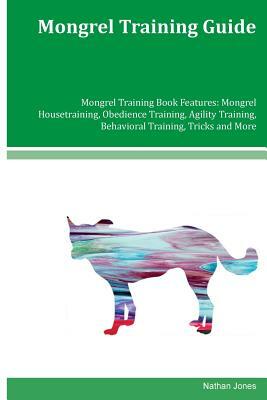 Mongrel Training Guide Mongrel Training Book Features: Mongrel Housetraining, Obedience Training, Agility Training, Behavioral Training, Tricks and Mo by Nathan Jones