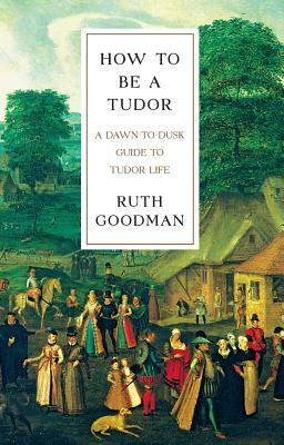 How to Be a Tudor: A Dawn-To-Dusk Guide to Tudor Life by Ruth Goodman