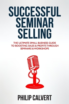 Successful Seminar Selling: The Ultimate Small Business Guide To Boosting Sales & Profits Through Seminars & Workshops by Philip Calvert