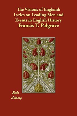 The Visions of England: Lyrics on Leading Men and Events in English History by Francis T. Palgrave