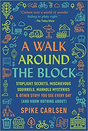 A Walk Around the Block: Stoplight Secrets, Mischievous Squirrels, Manhole Mysteries  Other Stuff You See Every Day by Spike Carlsen