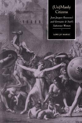 Unmanly Citizens: Jean-Jacques Rousseau's and Germaine de Stael's Subversive Women by Lori Jo Marso