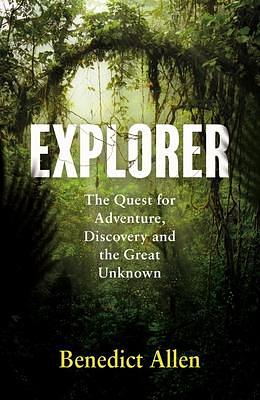 Explorer: The Quest for Adventure, Discovery and the Great Unknown by Benedict Allen, Benedict Allen