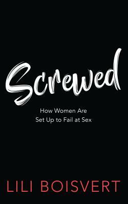 Screwed: How Women Are Set Up to Fail at Sex by Lili Boisvert