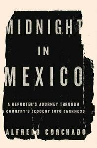 Midnight in Mexico: A Reporter's Journey Through a Country's Descent into Darkness by Alfredo Corchado