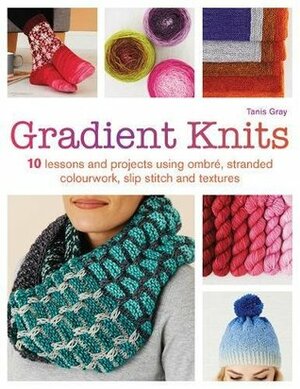 Gradient Knits: 10 Lessons and Projects Using Ombre, Stranded Colourwork, Slip Stitch and Textures by Tanis Gray