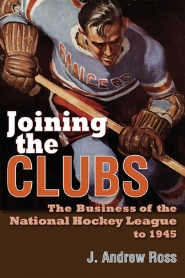 Joining the Clubs: The Business of the National Hockey League to 1945 by J. Andrew Ross