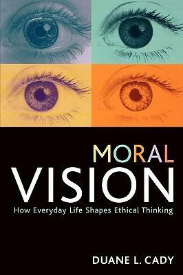 Moral Vision: How Everyday Life Shapes Ethical Thinking by Duane L. Cady