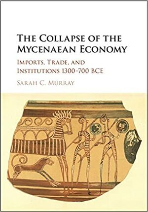The Collapse of the Mycenaean Economy: Imports, Trade, and Institutions 1300-700 BCE by Sarah Murray