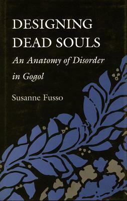 Designing Dead Souls: An Anatomy of Disorder in Gogol by Susanne Fusso