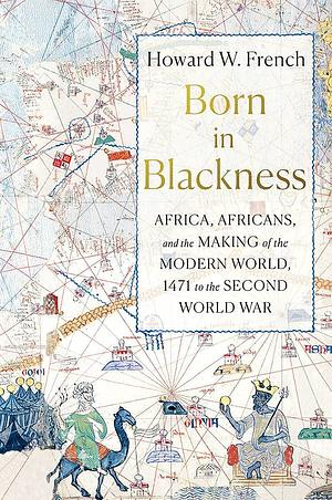 Born in Blackness: Africa, Africans, and the Making of the Modern World, 1471 to the Second World War by Howard W. French