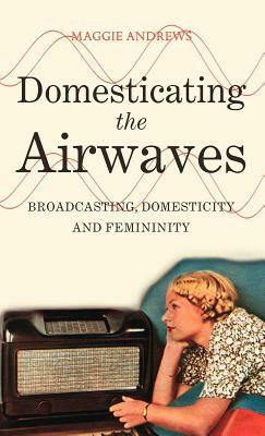 Domesticating the Airwaves: Broadcasting, Domesticity and Femininity by Maggie Andrews