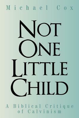 Not One Little Child: A Biblical Critique of Calvinism by Michael Cox