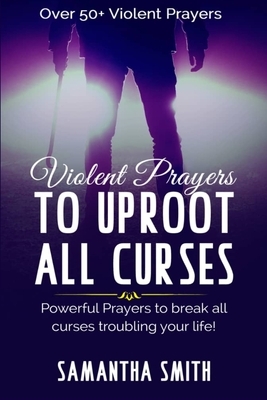 Violent Prayers to Uproot All Curses: Powerful Prayers to Break All curses Troubling Your Life by Samantha Smith