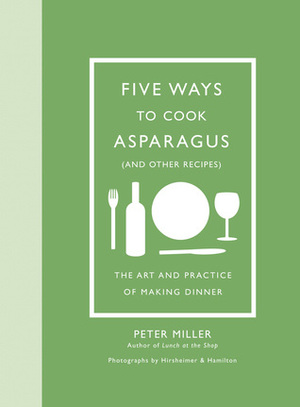 Five Ways to Cook Asparagus (and Other Recipes): The Art and Practice of Making Dinner by Peter Miller, Christopher Hirsheimer, Melissa Hamilton