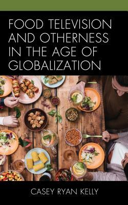 Food Television and Otherness in the Age of Globalization by Casey Ryan Kelly