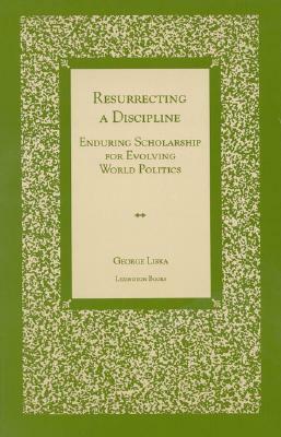 Resurrecting a Discipline: Enduring Scholarship for Evolving World Politics by George Liska
