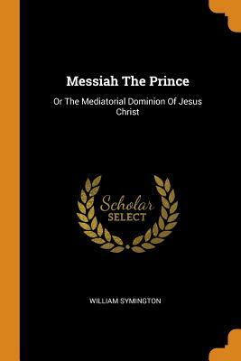 Messiah the Prince: Or the Mediatorial Dominion of Jesus Christ by William Symington