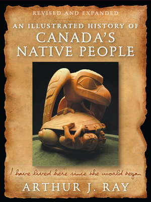 An Illustrated History of Canada's Native People: I Have Lived Here Since the World Began, Fourth Edition by Arthur J. Ray