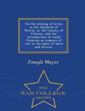 On the Arming of Levies in the Hundred of Wirral, in the County of Chester, and the Introduction of Small Firearms as Weapons of War in the Place of B by Joseph Mayer