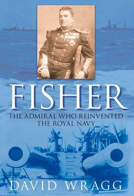 Fisher: The Admiral Who Reinvented the Royal Navy by David Wragg