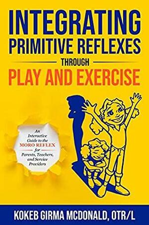 Integrating Primitive Reflexes Through Play and Exercise: An Interactive Guide to the Moro Reflex for Parents, Teachers, and Service Providers by Kokeb Girma McDonald
