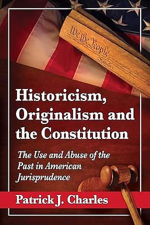 Historicism, Originalism and the Constitution: The Use and Abuse of the Past in American Jurisprudence by Patrick J. Charles