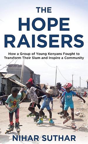 The Hope Raisers: How a Group of Young Kenyans Fought to Transform Their Slum and Inspire a Community by Nihar Suthar