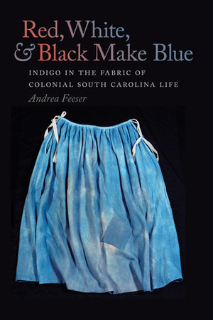 Red, White, and Black Make Blue: Indigo in the Fabric of Colonial South Carolina Life by Andrea Feeser