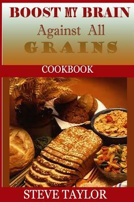 Boost My Brain Against All Grain Cookbooks: : 50+ Quick and Easy-To-Cook Mouthwatering Recipes: Your Ultimate Guide To The Grain-Brain Dieting, Low Ca by Steve Taylor