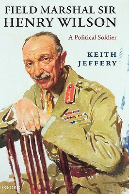 Field Marshal Sir Henry Wilson: A Political Soldier by Keith Jeffery