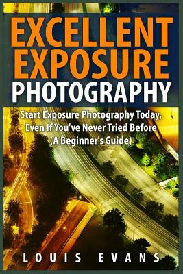 Excellent Exposure Photography: Start Exposure Photography Today, Even If You've Never Tried Before (A Beginner's Guide) by Louis Evans