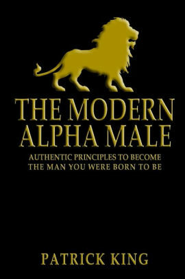 The Modern Alpha Male: Authentic Principles to Become the Man You Were Born to Be: Attract Women, Win Friends, Increase Confidence, Gain Charisma, Master Leadership, and Dominate Life - Dating Advice by Patrick King