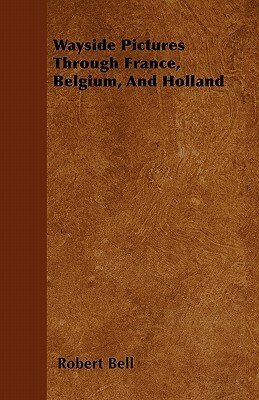 Wayside Pictures Through France, Belgium, And Holland by Robert Bell