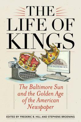 The Life of Kings: The Baltimore Sun and the Golden Age of the American Newspaper by 