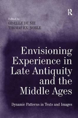 Envisioning Experience in Late Antiquity and the Middle Ages: Dynamic Patterns in Texts and Images by Giselle de Nie