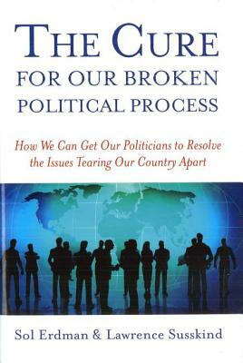 The Cure for Our Broken Political Process: How We Can Get Our Politicians to Resolve the Issues Tearing Our Country Apart by Sol Erdman, Lawrence Susskind